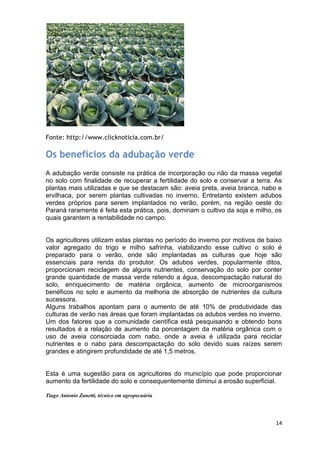 Fonte: http://www.clicknoticia.com.br/

Os benefícios da adubação verde
A adubação verde consiste na prática de incorporação ou não da massa vegetal
no solo com finalidade de recuperar a fertilidade do solo e conservar a terra. As
plantas mais utilizadas e que se destacam são: aveia preta, aveia branca, nabo e
ervilhaca, por serem plantas cultivadas no inverno. Entretanto existem adubos
verdes próprios para serem implantados no verão, porém, na região oeste do
Paraná raramente é feita esta prática, pois, dominam o cultivo da soja e milho, os
quais garantem a rentabilidade no campo.


Os agricultores utilizam estas plantas no período do inverno por motivos de baixo
valor agregado do trigo e milho safrinha, viabilizando esse cultivo o solo é
preparado para o verão, onde são implantadas as culturas que hoje são
essenciais para renda do produtor. Os adubos verdes, popularmente ditos,
proporcionam reciclagem de alguns nutrientes, conservação do solo por conter
grande quantidade de massa verde retendo a água, descompactação natural do
solo, enriquecimento de matéria orgânica, aumento de microorganismos
benéficos no solo e aumento da melhoria de absorção de nutrientes da cultura
sucessora.
Alguns trabalhos apontam para o aumento de até 10% de produtividade das
culturas de verão nas áreas que foram implantadas os adubos verdes no inverno.
Um dos fatores que a comunidade científica está pesquisando e obtendo bons
resultados é a relação de aumento da porcentagem da matéria orgânica com o
uso de aveia consorciada com nabo, onde a aveia é utilizada para reciclar
nutrientes e o nabo para descompactação do solo devido suas raízes serem
grandes e atingirem profundidade de até 1,5 metros.


Esta é uma sugestão para os agricultores do município que pode proporcionar
aumento da fertilidade do solo e consequentemente diminui a erosão superficial.

Tiago Antonio Zanetti, técnico em agropecuária




                                                                               14
 