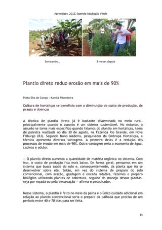 Aprendizes 2012, fazendo Adubação Verde




                Semeando...                            3 meses depois




Plantio direto reduz erosão em mais de 90%

Portal Dia de Campo - Kamila Pitombeira

Cultura de hortaliças se beneficia com a diminuição do custo de produção, de
pragas e doenças


A técnica de plantio direto já é bastante disseminada no meio rural,
principalmente quando o assunto é um sistema sustentável. No entanto, o
assunto se torna mais específico quando falamos do plantio em hortaliças, tema
de palestra realizada no dia 30 de agosto, na Fazenda Rio Grande, em Nova
Friburgo (RJ). Segundo Nuno Madeira, pesquisador da Embrapa Hortaliças, a
técnica apresenta diversas vantagens. A primeira delas é a redução dos
processos de erosão em mais de 90%. Outra vantagem seria a economia de água,
capinas e adubo.


— O plantio direto aumenta a quantidade de matéria orgânica no sistema. Com
isso, o custo de produção fica mais baixo. De forma geral, pensamos em um
sistema que busca saúde do solo e, consequentemente, da planta que irá se
desenvolver sobre ele. Então, em vez do sistema de preparo do solo
convencional, com aração, gradagem e enxada rotativa, fazemos o preparo
biológico utilizando plantas de cobertura, seguido do manejo dessas plantas,
seja por roçada ou pela dessecação — afirma o pesquisador.


Nesse sistema, o plantio é feito no meio da palha e o único cuidado adicional em
relação ao plantio convencional seria o preparo da palhada que precisa de um
período entre 40 e 70 dias para ser feita.



                                                                              15
 