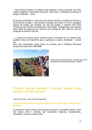 — Essa técnica promove um sistema mais saudável, já que contamos com mais
matéria orgânica e diversidade de planta. Além disso, a dispersão de doenças e
pragas é reduzida — conta.


De acordo com Madeira, a ocorrência de doenças diminui à medida que diminui o
escorrimento de água, o que provoca respingos que batem no solo e propagam
esporos de fungos, por exemplo. No caso das pragas, o combate seria feito
devido ao maior número de obstáculos e diversidade. O pesquisador fala também
sobre dados de pesquisas que mostram uma redução de 10% a 20% do custo de
produção ao utilizar a técnica.


— A técnica do plantio direto contribui para a formação de um sistema mais
saudável. Esse é um benefício para a agricultura e para a sociedade — conclui
ele.
Para mais informações, basta entrar em contato com a Embrapa Hortaliças
através do número (61) 3385-9000.




                                                 Plantio Direto-Aprendizes 2012, fazendo visita à FCA
                                                 (Faculdade de Ciências Agronômicas, UNESP)




Produtor precisa aprender a calcular quanto custa
produzir um litro de leite

Folha de São Paulo - Marco Aurélio Bergamaschi

A planilha bem elaborada permite identificar se algum fator compromete o
resultado

O pecuarista investe muitos recursos para estruturar a atividade leiteira. Além
dos fatores terra e animais, são necessários máquinas, equipamentos,
instalações, insumos e mão de obra.


                                                                                         16
 