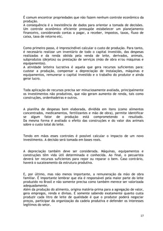É comum encontrar propriedades que não fazem nenhum controle econômico da
produção.
A consequência é a inexistência de dados para orientar a tomada de decisões.
Um controle econômico eficiente pressupõe estabelecer um planejamento
financeiro, considerando contas a pagar, a receber, impostos, taxas, fluxo de
caixa, taxa de retorno etc.


Como primeiro passo, é imprescindível calcular o custo de produção. Para tanto,
é necessário realizar um inventário de todo o capital investido, das despesas
realizadas e da renda obtida pela venda de leite, derivados, animais,
subprodutos (dejetos) ou prestação de serviços (mão de obra e/ou máquinas e
equipamentos).
A atividade leiteira lucrativa é aquela que gera recursos suficientes para:
custear a produção, compensar a depreciação de instalações, máquinas e
equipamentos, remunerar o capital investido e o trabalho do produtor e ainda
gerar lucro.


Toda aplicação de recursos precisa ser minuciosamente avaliada, principalmente
os investimentos não produtivos, que não geram aumento de renda, tais como
construções, ordenhadeiras e outros.


A planilha de despesas bem elaborada, dividida em itens (como alimentos
concentrados, medicamentos, fertilizantes e mão de obra), permite identificar
se algum fator de produção está comprometendo o resultado.
Da mesma forma é avaliado o efeito das construções e do valor dos animais
sobre o custo total do leite.


Tendo em mãos esses controles é possível calcular o impacto de um novo
investimento. A decisão será tomada em bases reais.


A depreciação também deve ser considerada. Máquinas, equipamentos e
construções têm vida útil determinada e conhecida. Ao final, o pecuarista
deverá ter recursos suficientes para repor ou reparar o bem. Caso contrário,
haverá o sucateamento da estrutura produtiva.


E, por último, mas não menos importante, a remuneração da mão de obra
familiar. É importante lembrar que ela é responsável pela maior parte do leite
produzido no Brasil e não somente precisa como também merece ser valorizada
adequadamente.
Além da produção do alimento, origina matéria-prima para a agregação de valor,
gera empregos, renda e divisas. E somente sabendo exatamente quanto custa
produzir cada litro de leite de qualidade é que o produtor poderá negociar
preços, participar da organização da cadeia produtiva e defender os interesses
legítimos do setor.


                                                                             17
 