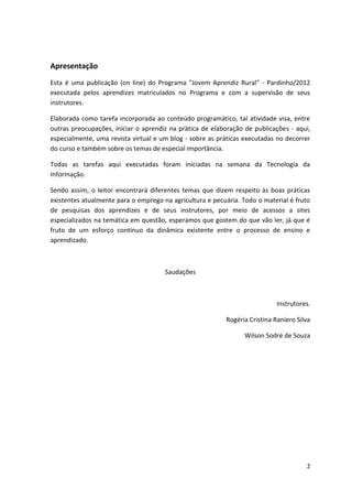 Apresentação
Esta é uma publicação (on line) do Programa "Jovem Aprendiz Rural" - Pardinho/2012
executada pelos aprendizes matriculados no Programa e com a supervisão de seus
instrutores.

Elaborada como tarefa incorporada ao conteúdo programático, tal atividade visa, entre
outras preocupações, iniciar o aprendiz na prática de elaboração de publicações - aqui,
especialmente, uma revista virtual e um blog - sobre as práticas executadas no decorrer
do curso e também sobre os temas de especial importância.

Todas as tarefas aqui executadas foram iniciadas na semana da Tecnologia da
Informação.

Sendo assim, o leitor encontrará diferentes temas que dizem respeito às boas práticas
existentes atualmente para o emprego na agricultura e pecuária. Todo o material é fruto
de pesquisas dos aprendizes e de seus instrutores, por meio de acessos a sites
especializados na temática em questão, esperamos que gostem do que vão ler, já que é
fruto de um esforço contínuo da dinâmica existente entre o processo de ensino e
aprendizado.



                                      Saudações



                                                                            Instrutores.

                                                          Rogéria Cristina Raniero Silva

                                                                 Wilson Sodré de Souza




                                                                                      2
 