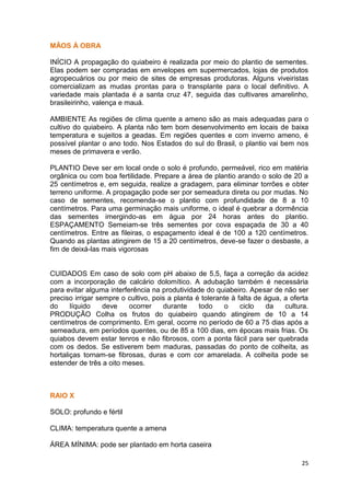MÃOS À OBRA

INÍCIO A propagação do quiabeiro é realizada por meio do plantio de sementes.
Elas podem ser compradas em envelopes em supermercados, lojas de produtos
agropecuários ou por meio de sites de empresas produtoras. Alguns viveiristas
comercializam as mudas prontas para o transplante para o local definitivo. A
variedade mais plantada é a santa cruz 47, seguida das cultivares amarelinho,
brasileirinho, valença e mauá.

AMBIENTE As regiões de clima quente a ameno são as mais adequadas para o
cultivo do quiabeiro. A planta não tem bom desenvolvimento em locais de baixa
temperatura e sujeitos a geadas. Em regiões quentes e com inverno ameno, é
possível plantar o ano todo. Nos Estados do sul do Brasil, o plantio vai bem nos
meses de primavera e verão.

PLANTIO Deve ser em local onde o solo é profundo, permeável, rico em matéria
orgânica ou com boa fertilidade. Prepare a área de plantio arando o solo de 20 a
25 centímetros e, em seguida, realize a gradagem, para eliminar torrões e obter
terreno uniforme. A propagação pode ser por semeadura direta ou por mudas. No
caso de sementes, recomenda-se o plantio com profundidade de 8 a 10
centímetros. Para uma germinação mais uniforme, o ideal é quebrar a dormência
das sementes imergindo-as em água por 24 horas antes do plantio.
ESPAÇAMENTO Semeiam-se três sementes por cova espaçada de 30 a 40
centímetros. Entre as fileiras, o espaçamento ideal é de 100 a 120 centímetros.
Quando as plantas atingirem de 15 a 20 centímetros, deve-se fazer o desbaste, a
fim de deixá-las mais vigorosas


CUIDADOS Em caso de solo com pH abaixo de 5,5, faça a correção da acidez
com a incorporação de calcário dolomítico. A adubação também é necessária
para evitar alguma interferência na produtividade do quiabeiro. Apesar de não ser
preciso irrigar sempre o cultivo, pois a planta é tolerante à falta de água, a oferta
do     líquido    deve    ocorrer    durante     todo    o     ciclo   da    cultura.
PRODUÇÃO Colha os frutos do quiabeiro quando atingirem de 10 a 14
centímetros de comprimento. Em geral, ocorre no período de 60 a 75 dias após a
semeadura, em períodos quentes, ou de 85 a 100 dias, em épocas mais frias. Os
quiabos devem estar tenros e não fibrosos, com a ponta fácil para ser quebrada
com os dedos. Se estiverem bem maduras, passadas do ponto de colheita, as
hortaliças tornam-se fibrosas, duras e com cor amarelada. A colheita pode se
estender de três a oito meses.



RAIO X

SOLO: profundo e fértil

CLIMA: temperatura quente a amena

ÁREA MÍNIMA: pode ser plantado em horta caseira

                                                                                  25
 