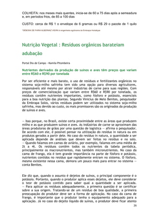 COLHEITA: nos meses mais quentes, inicia-se de 60 a 75 dias após a semeadura
e, em períodos frios, de 85 a 100 dias

CUSTO: cerca de R$ 1 o envelope de 6 gramas ou R$ 29 o pacote de 1 quilo
*DÉBORA DE FARIA ALBERNAZ VIEIRA é engenheira agrônoma da Embrapa Hortaliças




Nutrição Vegetal : Resíduos orgânicos barateiam
adubação
Portal Dia de Campo - Kamila Pitombeira

Nutrientes derivados da produção de suínos e aves têm preços que variam
entre R$60 e R$90 por tonelada

Por ser eficiente e mais barato, o uso de resíduos e fertilizantes orgânicos no
sistema soja-milho safrinha tem sido uma opção para diversos agricultores,
responsáveis até mesmo por atrair indústrias de carne para suas regiões. Com
preços de comercialização que variam entre R$60 e R$90 por tonelada, os
resíduos contêm nutrientes importantes, como fósforo e potássio, essenciais
para a boa nutrição das plantas. Segundo Vinicius de Melo Benites, pesquisador
da Embrapa Solos, vários resíduos podem ser utilizados no sistema soja-milho
safrinha, mas devido ao custo, os mais promissores são os originados da produção
de suínos e aves.


— Isso porque, no Brasil, existe certa proximidade entre as áreas que produzem
milho e as que produzem suínos e aves. As indústrias de carne se aproximam das
áreas produtoras de grãos por uma questão de logística — afirma o pesquisador.
De acordo com ele, é possível pensar na utilização do resíduo in natura ou em
produtos gerados a partir dele. No caso do resíduo in natura, a quantidade a ser
aplicada depende de análises que devem ser feitas no resíduo e no solo.
— Quando falamos em camas de aviário, por exemplo, falamos em uma média de
2t a 4t. Os resíduos contêm todos os nutrientes da tabela periódica,
principalmente os macronutrientes, mas também micronutrientes. No caso da
cama de frango, ela é tem grande importância na parte de fósforo e potássio,
nutrientes contidos no resíduo que rapidamente entram no sistema. O fósforo,
mesmo existente nessa cama, demora um pouco mais para entrar no sistema —
conta Benites.


Ele diz que, quando o assunto é dejetos de suínos, o principal componente é o
potássio. Portanto, quando o produtor aplica esses dejetos, ele deve considerar
o teor de potássio contido para saber qual a quantidade a ser aplicada.
— Para aplicar os resíduos adequadamente, a primeira questão é se certificar
sobre a sua origem. Tratando-se de um resíduo de boa qualidade, a primeira
preocupação do produtor deve ser a forma de aplicação. No caso da cama de
frango, é importante que o produtor tenha o equipamento adequado para a
aplicação. Já no caso do dejeto líquido de suínos, o produtor deve ficar atento
                                                                               26
 