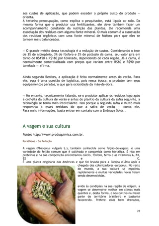 aos custos de aplicação, que podem exceder o próprio custo do produto —
orienta.
A terceira preocupação, como explica o pesquisador, está ligada ao solo. Da
mesma forma que o produtor usa fertilizantes, ele deve também fazer um
acompanhamento constante da nutrição das plantas. Ele recomenda uma
associação dos resíduos com alguma fonte mineral. O mais comum é a associação
dos resíduos orgânicos com uma fonte mineral de fósforo para que eles se
tornem mais balanceados.


— O grande mérito dessa tecnologia é a redução de custos. Considerando o teor
de 3% de nitrogênio, 3% de fósforo e 3% de potássio da cama, seu valor gira em
torno de R$150 a R$180 por tonelada, dependendo de cada região. Já a cama, é
normalmente comercializada com preços que variam entre R$60 e R$90 por
tonelada — afirma.


Ainda segundo Benites, a aplicação é feita normalmente antes do verão. Para
ele, essa é uma questão de logística, pois nessa época, o produtor tem seus
equipamentos parados, o que gera ociosidade da mão-de-obra.


— No entanto, tecnicamente falando, se o produtor aplicar os resíduos logo após
a colheita da cultura de verão e antes do plantio da cultura da safra seguinte, a
tecnologia se torna mais interessante. Isso porque a segunda safra é muito mais
responsiva a esses resíduos do que a safra de verão — conta ele.
Para mais informações, basta entrar em contato com a Embrapa Solos .




A vagem e sua cultura
Fonte: http://www.produquimica.com.br.

RuralNews - Da Redação

A vagem (Phaseolus vulgaris L.), também conhecida como feijão-de-vagem, é uma
variedade do feijão comum que é cultivada e consumida como hortaliça. É rica em
proteínas e na sua composição encontramos cálcio, fósforo, ferro e as vitaminas A, B1,
B2                                       e                                          C.
É uma planta originária das Américas e que foi levada para a Europa e Ásia após a
                                       chegada dos colonizadores europeus. No resto
                                       do mundo, a sua cultura se espalhou
                                       rapidamente e muitas variedades novas foram
                                       sendo desenvolvidas.


                                        evido às condições na sua região de origem, a
                                        vagem se desenvolve melhor em climas mais
                                        quentes e, desta forma, o seu cultivo na maior
                                        parte do território brasileiro é bastante
                                        favorecido. Prefere solos bem drenados,


                                                                                   27
 