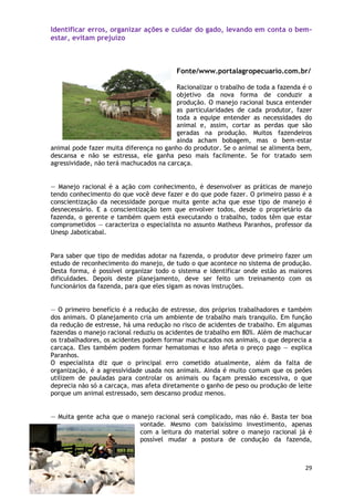 Identificar erros, organizar ações e cuidar do gado, levando em conta o bem-
estar, evitam prejuízo



                                         Fonte/www.portalagropecuario.com.br/

                                         Racionalizar o trabalho de toda a fazenda é o
                                         objetivo da nova forma de conduzir a
                                         produção. O manejo racional busca entender
                                         as particularidades de cada produtor, fazer
                                         toda a equipe entender as necessidades do
                                         animal e, assim, cortar as perdas que são
                                         geradas na produção. Muitos fazendeiros
                                         ainda acham bobagem, mas o bem-estar
animal pode fazer muita diferença no ganho do produtor. Se o animal se alimenta bem,
descansa e não se estressa, ele ganha peso mais facilmente. Se for tratado sem
agressividade, não terá machucados na carcaça.


— Manejo racional é a ação com conhecimento, é desenvolver as práticas de manejo
tendo conhecimento do que você deve fazer e do que pode fazer. O primeiro passo é a
conscientização da necessidade porque muita gente acha que esse tipo de manejo é
desnecessário. E a conscientização tem que envolver todos, desde o proprietário da
fazenda, o gerente e também quem está executando o trabalho, todos têm que estar
comprometidos — caracteriza o especialista no assunto Matheus Paranhos, professor da
Unesp Jaboticabal.


Para saber que tipo de medidas adotar na fazenda, o produtor deve primeiro fazer um
estudo de reconhecimento do manejo, de tudo o que acontece no sistema de produção.
Desta forma, é possível organizar todo o sistema e identificar onde estão as maiores
dificuldades. Depois deste planejamento, deve ser feito um treinamento com os
funcionários da fazenda, para que eles sigam as novas instruções.


— O primeiro benefício é a redução de estresse, dos próprios trabalhadores e também
dos animais. O planejamento cria um ambiente de trabalho mais tranquilo. Em função
da redução de estresse, há uma redução no risco de acidentes de trabalho. Em algumas
fazendas o manejo racional reduziu os acidentes de trabalho em 80%. Além de machucar
os trabalhadores, os acidentes podem formar machucados nos animais, o que deprecia a
carcaça. Eles também podem formar hematomas e isso afeta o preço pago — explica
Paranhos.
O especialista diz que o principal erro cometido atualmente, além da falta de
organização, é a agressividade usada nos animais. Ainda é muito comum que os peões
utilizem de pauladas para controlar os animais ou façam pressão excessiva, o que
deprecia não só a carcaça, mas afeta diretamente o ganho de peso ou produção de leite
porque um animal estressado, sem descanso produz menos.


— Muita gente acha que o manejo racional será complicado, mas não é. Basta ter boa
                           vontade. Mesmo com baixíssimo investimento, apenas
                           com a leitura do material sobre o manejo racional já é
                           possível mudar a postura de condução da fazenda,



                                                                                   29
 