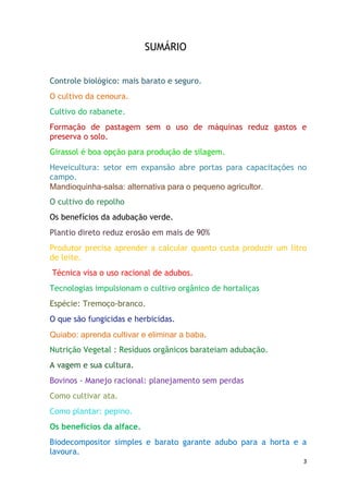 SUMÁRIO


Controle biológico: mais barato e seguro.
O cultivo da cenoura.
Cultivo do rabanete.
Formação de pastagem sem o uso de máquinas reduz gastos e
preserva o solo.
Girassol é boa opção para produção de silagem.
Heveicultura: setor em expansão abre portas para capacitações no
campo.
Mandioquinha-salsa: alternativa para o pequeno agricultor.
O cultivo do repolho
Os benefícios da adubação verde.
Plantio direto reduz erosão em mais de 90%
Produtor precisa aprender a calcular quanto custa produzir um litro
de leite.
Técnica visa o uso racional de adubos.
Tecnologias impulsionam o cultivo orgânico de hortaliças
Espécie: Tremoço-branco.
O que são fungicidas e herbicidas.
Quiabo: aprenda cultivar e eliminar a baba.
Nutrição Vegetal : Resíduos orgânicos barateiam adubação.
A vagem e sua cultura.
Bovinos - Manejo racional: planejamento sem perdas
Como cultivar ata.
Como plantar: pepino.
Os benefícios da alface.
Biodecompositor simples e barato garante adubo para a horta e a
lavoura.
                                                                  3
 
