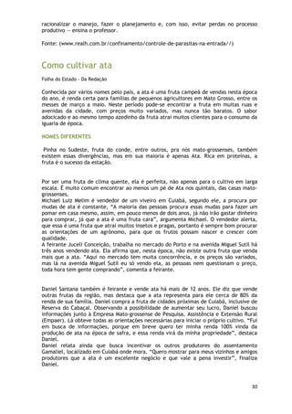 racionalizar o manejo, fazer o planejamento e, com isso, evitar perdas no processo
produtivo — ensina o professor.

Fonte: (www.realh.com.br/confinamento/controle-de-parasitas-na-entrada//)



Como cultivar ata
Folha do Estado - Da Redação

Conhecida por vários nomes pelo país, a ata é uma fruta campeã de vendas nesta época
do ano, é renda certa para famílias de pequenos agricultores em Mato Grosso, entre os
messes de março a maio. Neste período pode-se encontrar a fruta em muitas ruas e
avenidas da cidade, com preços muito variados, mas nunca tão baratos. O sabor
adocicado e ao mesmo tempo azedinho da fruta atrai muitos clientes para o consumo da
iguaria de época.

NOMES DIFERENTES

 Pinha no Sudeste, fruta do conde, entre outros, pra nós mato-grossenses, também
existem essas divergências, mas em sua maioria é apenas Ata. Rica em proteínas, a
fruta é o sucesso da estação.


Por ser uma fruta de clima quente, ela é perfeita, não apenas para o cultivo em larga
escala. É muito comum encontrar ao menos um pé de Ata nos quintais, das casas mato-
grossenses.
Michael Luiz Melim é vendedor de um viveiro em Cuiabá, segundo ele, a procura por
mudas de ata é constante, ―A maioria das pessoas procura essas mudas para fazer um
pomar em casa mesmo, assim, em pouco menos de dois anos, já não irão gastar dinheiro
para comprar, já que a ata é uma fruta cara‖, argumenta Michael. O vendedor alerta,
que essa é uma fruta que atrai muitos insetos e pragas, portanto é sempre bom procurar
as orientações de um agrônomo, para que os frutos possam nascer e crescer com
qualidade.
A feirante Juceli Conceição, trabalha no mercado do Porto e na avenida Miguel Sutil há
três anos vendendo ata. Ela afirma que, nesta época, não existe outra fruta que venda
mais que a ata. ―Aqui no mercado tem muita concorrência, e os preços são variados,
mas lá na avenida Miguel Sutil eu só vendo ela, as pessoas nem questionam o preço,
toda hora tem gente comprando‖, comenta a feirante.


Daniel Santana também é feirante e vende ata há mais de 12 anos. Ele diz que vende
outras frutas da região, mas destaca que a ata representa para ele cerca de 80% da
renda de sua família. Daniel compra a fruta de cidades próximas de Cuiabá, inclusive de
Reserva do Cabaçal. Observando a possibilidade de aumentar seu lucro, Daniel buscou
informações junto à Empresa Mato-grossense de Pesquisa, Assistência e Extensão Rural
(Empaer). Lá obteve todas as orientações necessárias para iniciar o próprio cultivo. ―Fui
em busca de informações, porque em breve quero ter minha renda 100% vinda da
produção de ata na época de safra, e essa renda virá da minha propriedade‖, destaca
Daniel.
Daniel relata ainda que busca incentivar os outros produtores do assentamento
Gamaliel, localizado em Cuiabá onde mora. ―Quero mostrar para meus vizinhos e amigos
produtores que a ata é um excelente negócio e que vale a pena investir‖, finaliza
Daniel.



                                                                                      30
 