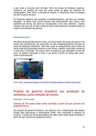 é por onde o chorume será retirado. Perto da tampa da bombona superior,
instala-se um pedaço de cano por onde sairão os gases do processo de
compostagem. Para evitar a entrada de insetos, é importante fixar um pedaço
de tela na ponta do cano.

Os materiais orgânicos são colocados no biodecompositor, que deve ser mantido
tampado. "O adubo está pronto quando está praticamente sem cheiro, com
aparência de húmus. Ele deve ser incorporado à terra dos canteiros", explica
Luciana. Em cerca de 15 dias o chorume não é mais poluente e também pode ser
usado na fertilização das plantas.



Merenda da horta

Na Escola Municipal Benvenutto Tacca, em Ouro Verde, 66 alunos do quarto e do
quinto ano participaram da construção de dois biodecompositores durante as
aulas de educação ambiental. Hoje eles usam os equipamentos para cuidar da
horta onde são produzidos alimentos como alface, repolho, beterraba, temperos
e chás para a merenda. "Os alunos veem na prática o que aprendem na sala de
aula, se sentem motivados a fazer a sua parte e levam as ideias para casa",
conta a extensionista.




Fonte: http://girasolsam.blogspot.com.br/2012/01/biodecompositor-simples-e-barato.html




Projeto do governo brasileiro usa produção de
alimentos como método de ensino
Canal Rural - Letícia Luvison

Crianças de 70 escolas estão sendo ensinadas a partir do que cultivam em
pequenas hortas

Um projeto do governo brasileiro, em parceria com a Organização das Nações
Unidas para Agricultura e Alimentação (FAO), está chamando a atenção no
exterior. Crianças de 70 escolas públicas de todo o país estão sendo ensinadas a
partir do que cultivam em pequenas hortas.




                                                                                         35
 
