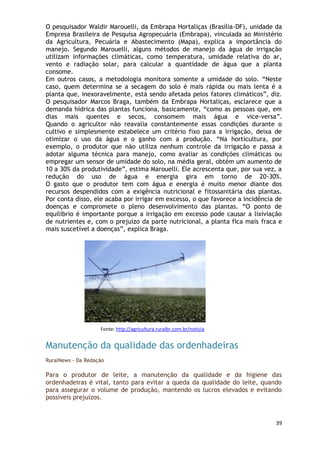 O pesquisador Waldir Marouelli, da Embrapa Hortaliças (Brasília-DF), unidade da
Empresa Brasileira de Pesquisa Agropecuária (Embrapa), vinculada ao Ministério
da Agricultura, Pecuária e Abastecimento (Mapa), explica a importância do
manejo. Segundo Marouelli, alguns métodos de manejo da água de irrigação
utilizam informações climáticas, como temperatura, umidade relativa do ar,
vento e radiação solar, para calcular a quantidade de água que a planta
consome.
Em outros casos, a metodologia monitora somente a umidade do solo. ―Neste
caso, quem determina se a secagem do solo é mais rápida ou mais lenta é a
planta que, inexoravelmente, está sendo afetada pelos fatores climáticos‖, diz.
O pesquisador Marcos Braga, também da Embrapa Hortaliças, esclarece que a
demanda hídrica das plantas funciona, basicamente, ―como as pessoas que, em
dias mais quentes e secos, consomem mais água e vice-versa‖.
Quando o agricultor não reavalia constantemente essas condições durante o
cultivo e simplesmente estabelece um critério fixo para a irrigação, deixa de
otimizar o uso da água e o ganho com a produção. ―Na horticultura, por
exemplo, o produtor que não utiliza nenhum controle da irrigação e passa a
adotar alguma técnica para manejo, como avaliar as condições climáticas ou
empregar um sensor de umidade do solo, na média geral, obtém um aumento de
10 a 30% da produtividade‖, estima Marouelli. Ele acrescenta que, por sua vez, a
redução do uso de água e energia gira em torno de 20-30%.
O gasto que o produtor tem com água e energia é muito menor diante dos
recursos despendidos com a exigência nutricional e fitossanitária das plantas.
Por conta disso, ele acaba por irrigar em excesso, o que favorece a incidência de
doenças e compromete o pleno desenvolvimento das plantas. ―O ponto de
equilíbrio é importante porque a irrigação em excesso pode causar a lixiviação
de nutrientes e, com o prejuízo da parte nutricional, a planta fica mais fraca e
mais suscetível a doenças‖, explica Braga.




                    Fonte: http://agricultura.ruralbr.com.br/noticia


Manutenção da qualidade das ordenhadeiras
RuralNews - Da Redação

Para o produtor de leite, a manutenção da qualidade e da higiene das
ordenhadeiras é vital, tanto para evitar a queda da qualidade do leite, quando
para assegurar o volume de produção, mantendo os lucros elevados e evitando
possíveis prejuízos.


                                                                              39
 