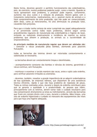 Desta forma, devemos garantir o perfeito funcionamento das ordenhadeiras,
pois, do contrário, muitos problemas poderão surgir, como a mamite. Quando as
vacas apresentam esse problema, o produtor pode esperar, certamente,
aumento nos seus custos e a redução da produção. Haverá gastos com o
tratamento (veterinários, medicamentos, etc.), possível morte de animais e o
fatal comprometimento do leite produzido, que não pode ser comercializado.
Além disso, como já mencionamos, há uma diminuição na produção total,
causando mais prejuízos.

Para que o criador tenha certeza de estar cumprindo seu papel adequadamente
e se prevenindo contra todos esses problemas, deverá seguir certos
procedimentos regulares de manutenção das ordenhadeiras e higiene do local,
evitando ou reduzindo drasticamente a incidência de mamite ou outros
problemas que afetem a produção, os animais ou a lucratividade do
empreendimento.

As principais medidas de manutenção regular que devem ser adotadas são:
- controlar o vácuo produzido pelas bombas, atentando para possíveis
flutuações.

todas as borrachas das teteiras devem ser vistoriadas constantemente e
substituídas se necessário.

- as borrachas devem ser constantemente limpas e desinfetadas.

- acompanhamento constante das bombas e válvulas do sistema, garantindo o
vácuo contínuo, sem flutuações.

- monitorar e examinar o tecido mamário das vacas, antes e após cada ordenha,
para verificar possíveis irritações ou anomalias.

- devemos, também, ressaltar a grande importância de se adquirir ordenhadeiras
de boa qualidade, de empresas idôneas, que disponham de uma assistência
técnica eficiente, rápida e que não haja problema de reposição de peças.
Todas as rotinas realizadas antes, durante e depois da ordenha contribuem para
que se garanta a qualidade e a produtividade. As pessoas que lidem,
principalmente com as teteiras, devem tomar todo o cuidado necessário para
não contaminarem diretamente as tetas ou indiretamente, através das borrachas
que ficam em contato direto com a vaca, durante a ordenha. Mãos limpas, uma
sala de ordenha higienizada e cuidado no manuseio dos equipamentos são vitais
para que haja uma higiene adequada.




                                 Fonte: http://www.portaldoagronegocio.com.br/
                                                                                 40
 