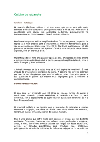 Cultivo do rabanete

RuralNews - Da Redação

O rabanete (Raphanus sativus L.) é uma planta que produz uma raiz muito
saborosa e bastante consumida, principalmente crua e em saladas. Além disso, é
considerada uma planta com aplicações medicinais, principalmente no
tratamento de artritismo ou como diurético e tranquilizante.


O rabanete adapta-se melhor a regiões de clima frio ou temperado, o que faz da
região Sul a mais propícia para o seu plantio. As melhores temperaturas para o
seu desenvolvimento ficam entre 10 e 20 ºC. No Brasil, praticamente, só são
plantadas variedades anuais desta planta. Os solos mais indicados são os areno-
argilosos, com pH entre 5,5 e 6,8.


O plantio pode ser feito em qualquer época do ano, em regiões de clima ameno
e recomenda-se o plantio de abril a junho, nas demais regiões do Brasil, onde o
verão é sempre quente e chuvoso.


A colheita começa de 25 a pouco mais de 30 dias depois da semeadura. É feita
através do arrancamento completo da planta. A colheita não deve se estender
por mais de dez dias porque, após este período, as raízes começam a perder a
sua qualidade e podem até mesmo ficar impróprias para o consumo e
comercialização.

Plantio e tratos culturais



O solo deve ser preparado com 20 litros de esterco curtido de curral e
fertilizantes minerais, quando necessário. A semeadura é feita no local
definitivo, com o espaçamento de 30cm entre os sulcos que devem ter de 1 a
2cm de profundidade.


O principal cuidado a ser tomado com a plantação de rabanetes é manter
constante a irrigação, que deve ser diária. Além disso, devem ser retiradas,
sempre, as plantas invasoras, através de capinas manuais.


Não é uma planta que sofre muito com doenças e pragas, por ser bastante
resistente. Entretanto, devem ser observadas as presenças de grilos e pulgões e,
ainda, a mela, que é uma doença causada por fungos. Em todos estes casos,
devem, ser tomadas providências para erradicar esses problemas,
principalmente através da utilização de defensivos adequados ou de métodos

                                                                               7
 