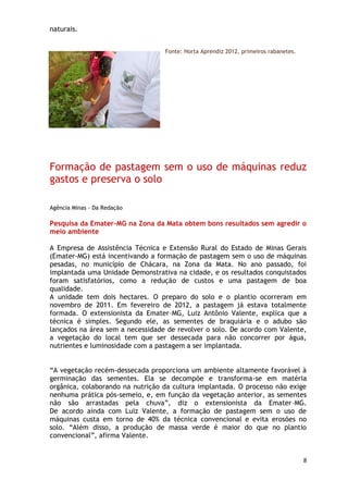 naturais.


                                  Fonte: Horta Aprendiz 2012, primeiros rabanetes.




Formação de pastagem sem o uso de máquinas reduz
gastos e preserva o solo

Agência Minas - Da Redação

Pesquisa da Emater-MG na Zona da Mata obtem bons resultados sem agredir o
meio ambiente

A Empresa de Assistência Técnica e Extensão Rural do Estado de Minas Gerais
(Emater-MG) está incentivando a formação de pastagem sem o uso de máquinas
pesadas, no município de Chácara, na Zona da Mata. No ano passado, foi
implantada uma Unidade Demonstrativa na cidade, e os resultados conquistados
foram satisfatórios, como a redução de custos e uma pastagem de boa
qualidade.
A unidade tem dois hectares. O preparo do solo e o plantio ocorreram em
novembro de 2011. Em fevereiro de 2012, a pastagem já estava totalmente
formada. O extensionista da Emater–MG, Luiz Antônio Valente, explica que a
técnica é simples. Segundo ele, as sementes de braquiária e o adubo são
lançados na área sem a necessidade de revolver o solo. De acordo com Valente,
a vegetação do local tem que ser dessecada para não concorrer por água,
nutrientes e luminosidade com a pastagem a ser implantada.


―A vegetação recém-dessecada proporciona um ambiente altamente favorável à
germinação das sementes. Ela se decompõe e transforma-se em matéria
orgânica, colaborando na nutrição da cultura implantada. O processo não exige
nenhuma prática pós-semeio, e, em função da vegetação anterior, as sementes
não são arrastadas pela chuva‖, diz o extensionista da Emater–MG.
De acordo ainda com Luiz Valente, a formação de pastagem sem o uso de
máquinas custa em torno de 40% da técnica convencional e evita erosões no
solo. ―Além disso, a produção de massa verde é maior do que no plantio
convencional‖, afirma Valente.


                                                                                     8
 