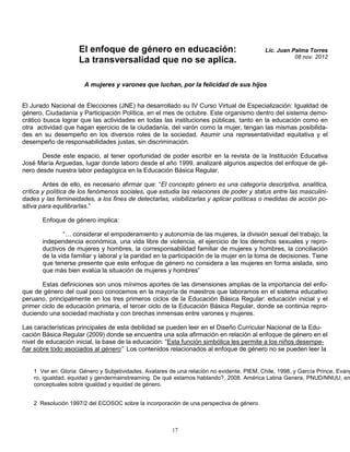 El enfoque de género en educación:                                     Lic. Juan Palma Torres
                                                                                                       08 nov. 2012
                     La transversalidad que no se aplica.

                       A mujeres y varones que luchan, por la felicidad de sus hijos


El Jurado Nacional de Elecciones (JNE) ha desarrollado su IV Curso Virtual de Especialización: Igualdad de
género, Ciudadanía y Participación Política, en el mes de octubre. Este organismo dentro del sistema demo-
crático busca lograr que las actividades en todas las instituciones públicas, tanto en la educación como en
otra actividad que hagan ejercicio de la ciudadanía, del varón como la mujer, tengan las mismas posibilida-
des en su desempeño en los diversos roles de la sociedad. Asumir una representatividad equitativa y el
desempeño de responsabilidades justas, sin discriminación.

       Desde este espacio, al tener oportunidad de poder escribir en la revista de la Institución Educativa
José María Arguedas, lugar donde laboro desde el año 1999, analizaré algunos aspectos del enfoque de gé-
nero desde nuestra labor pedagógica en la Educación Básica Regular.

        Antes de ello, es necesario afirmar que: “El concepto género es una categoría descriptiva, analítica,
crítica y política de los fenómenos sociales, que estudia las relaciones de poder y status entre las masculini-
dades y las femineidades, a los fines de detectarlas, visibilizarlas y aplicar políticas o medidas de acción po-
sitiva para equilibrarlas.”

       Enfoque de género implica:

               “… considerar el empoderamiento y autonomía de las mujeres, la división sexual del trabajo, la
       independencia económica, una vida libre de violencia, el ejercicio de los derechos sexuales y repro-
       ductivos de mujeres y hombres, la corresponsabilidad familiar de mujeres y hombres, la conciliación
       de la vida familiar y laboral y la paridad en la participación de la mujer en la toma de decisiones. Tiene
       que tenerse presente que este enfoque de género no considera a las mujeres en forma aislada, sino
       que más bien evalúa la situación de mujeres y hombres”

       Estas definiciones son unos mínimos aportes de las dimensiones amplias de la importancia del enfo-
que de género del cual poco conocemos en la mayoría de maestros que laboramos en el sistema educativo
peruano, principalmente en los tres primeros ciclos de la Educación Básica Regular: educación inicial y el
primer ciclo de educación primaria, el tercer ciclo de la Educación Básica Regular, donde se continúa repro-
duciendo una sociedad machista y con brechas inmensas entre varones y mujeres.

Las características principales de esta debilidad se pueden leer en el Diseño Curricular Nacional de la Edu-
cación Básica Regular (2009) donde se encuentra una sola afirmación en relación al enfoque de género en el
nivel de educación inicial, la base de la educación: “Esta función simbólica les permite a los niños desempe-
ñar sobre todo asociados al género” Los contenidos relacionados al enfoque de género no se pueden leer la


    1 Ver en: Gloria: Género y Subjetividades, Avatares de una relación no evidente, PIEM, Chile, 1998, y García Prince, Evang
    ro, igualdad, equidad y gendermainstreaming. De qué estamos hablando?, 2008. América Latina Genera, PNUD/NNUU, en
    conceptuales sobre igualdad y equidad de género.


    2 Resolución 1997/2 del ECOSOC sobre la incorporación de una perspectiva de género.



                                                         17
 