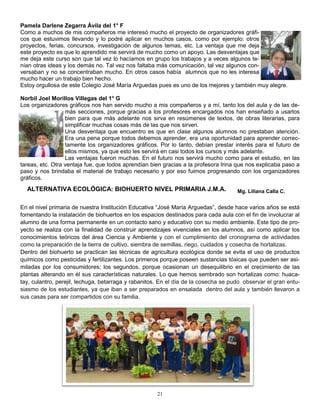 Pamela Darlene Zegarra Ávila del 1° F
Como a muchos de mis compañeros me interesó mucho el proyecto de organizadores gráfi-
cos que estuvimos llevando y lo podré aplicar en muchos casos, como por ejemplo: otros
proyectos, ferias, concursos, investigación de algunos temas, etc. La ventaja que me deja
este proyecto es que lo aprendido me servirá de mucho como un apoyo. Las desventajas que
me deja este curso son que tal vez lo hacíamos en grupo los trabajos y a veces algunos te-
nían otras ideas y los demás no. Tal vez nos faltaba más comunicación, tal vez algunos con-
versaban y no se concentraban mucho. En otros casos había alumnos que no les interesa
mucho hacer un trabajo bien hecho.
Estoy orgullosa de este Colegio José María Arguedas pues es uno de los mejores y también muy alegre.

Norbil Joel Morillos Villegas del 1° G
Los organizadores gráficos nos han servido mucho a mis compañeros y a mí, tanto los del aula y de las de-
                  más secciones, porque gracias a los profesores encargados nos han enseñado a usarlos
                  bien para que más adelante nos sirva en resúmenes de textos, de obras literarias, para
                  simplificar muchas cosas más de las que nos sirven.
                  Una desventaja que encuentro es que en clase algunos alumnos no prestaban atención.
                  Era una pena porque todos debemos aprender, era una oportunidad para aprender correc-
                  tamente los organizadores gráficos. Por lo tanto, debían prestar interés para el futuro de
                  ellos mismos, ya que esto les servirá en casi todos los cursos y más adelante.
                  Las ventajas fueron muchas. En el futuro nos servirá mucho como para el estudio, en las
tareas, etc. Otra ventaja fue, que todos aprendían bien gracias a la profesora Irina que nos explicaba paso a
paso y nos brindaba el material de trabajo necesario y por eso fuimos progresando con los organizadores
gráficos.
  ALTERNATIVA ECOLÓGICA: BIOHUERTO NIVEL PRIMARIA J.M.A.                             Mg. Liliana Calla C.


En el nivel primaria de nuestra Institución Educativa “José María Arguedas”, desde hace varios años se está
fomentando la instalación de biohuertos en los espacios destinados para cada aula con el fin de involucrar al
alumno de una forma permanente en un contacto sano y educativo con su medio ambiente. Este tipo de pro-
yecto se realiza con la finalidad de construir aprendizajes vivenciales en los alumnos, así como aplicar los
conocimientos teóricos del área Ciencia y Ambiente y con el cumplimiento del cronograma de actividades
como la preparación de la tierra de cultivo, siembra de semillas, riego, cuidados y cosecha de hortalizas.
Dentro del biohuerto se practican las técnicas de agricultura ecológica donde se evita el uso de productos
químicos como pesticidas y fertilizantes. Los primeros porque poseen sustancias tóxicas que pueden ser asi-
miladas por los consumidores; los segundos, porque ocasionan un desequilibrio en el crecimiento de las
plantas alterando en él sus características naturales. Lo que hemos sembrado son hortalizas como: huaca-
tay, culantro, perejil, lechuga, betarraga y rabanitos. En el día de la cosecha se pudo observar el gran entu-
siasmo de los estudiantes, ya que iban a ser preparados en ensalada dentro del aula y también llevaron a
sus casas para ser compartidos con su familia.




                                                     21
 