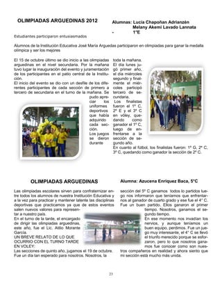 OLIMPIADAS ARGUEDINAS 2012                                Alumnas: Lucía Chapoñan Adrianzén
                                                                    Melany Akemi Lavado Lannata
                                                           -        1°E
Estudiantes participaron entusiasmados

Alumnos de la Institución Educativa José María Arguedas participaron en olimpiadas para ganar la medalla
olímpica y ser los mejores

El 15 de octubre último se dio inicio a las olimpiadas         toda la mañana.
arguedinas en el nivel secundaria. Por la mañana               El día lunes ju-
tuvo lugar la inauguración del evento y juramentación          gó primer año,
de los participantes en el patio central de la Institu-        el día miércoles
ción.                                                          segundo y final-
El inicio del evento se dio con un desfile de los dife-        mente el miér-
rentes participantes de cada sección de primero a              coles participó
tercero de secundaria en el turno de la mañana. Se             tercero de se-
                                            pudo apre-         cundaria.
                                            ciar    los         Los finalistas
                                            uniformes          fueron el 1º C,
                                            deportivos         2º E y el 3º C
                                            que había          en vóley, que-
                                            adquirido          dando      como
                                            cada sec-          ganador el 1º C,
                                            ción.              luego de en-
                                            Los juegos         frentarse a la
                                            se dieron          sección de se-
                                            durante            gundo año.
                                                               En cuanto al fútbol, los finalistas fueron: 1º G, 2º C,
                                                               3º C, quedando como ganador la sección de 2º C.




         OLIMPIADAS ARGUEDINAS                                     Alumna: Azucena Enriquez Baca, 5°C

Las olimpiadas escolares sirven para confraternizar en-            sección del 5º C ganamos todos lo partidos lue-
tre todos los alumnos de nuestra Institución Educativa y           go nos informaron que teníamos que enfrentar-
a la vez para practicar y mantener latente las disciplinas         nos al ganador de cuarto grado y ese fue el 4° C.
deportivas que practicamos ya que de estos eventos                 Fue un buen partido. Ellos ganaron el primer
salen nuevos valores para represen-                                             tiempo. Nosotros, ganamos el se-
tar a nuestro país.                                                             gundo tiempo.
En el turno de la tarde, el encargado                                           En ese momento nos invadían los
de dirigir las olimpiadas arguedinas,                                           nervios, y aunque teníamos un
este año, fue el Lic. Atilio Morante                                            buen equipo, perdimos. Fue un jue-
García.                                                                         go muy interesante, el 4° C se llevó
UN BREVE RELATO DE LO QUE                                                       el triunfo merecido porque se esfor-
OCURRIO CON EL TURNO TARDE                                                      zaron, pero lo que nosotros gana-
EN VOLEY:                                                                       mos fue conocer como son nues-
Las secciones de quinto año, jugamos el 19 de octubre.             tros compañeros en realidad y ahora siento que
Fue un día tan esperado para nosotros. Nosotros, la                mi sección está mucho más unida.



                                                          23
 