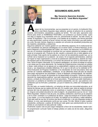 SEGUIMOS ADELANTE

                                          Mg. Venancio Asencios Araindia
                                      Director de la I.E. “Josè María Arguedas”


E
D   A           pesar de los inconvenientes, que se presentan en el camino, la Institución Edu-
               cativa José María Arguedas sigue adelante, gracias al esfuerzo de su personal
    docente, administrativo, estudiantes y padres de familia. Por otro lado, aprovecho esta
    tribuna para rendir un HOMENAJE PÓSTUMO, a la profesora Luz Guerra Cortijo quien
    nos dejó un legado muy importante como es, precisamente la edición de este vocero, la
    revista “El Arguedino”. Fiel a un principio, a los ideales de la maestra, nos hemos permitido
    en esta oportunidad, publicar el tercer número de este medio informativo que está dedica-

I   do a ella. De esta manera, llegamos a ustedes con artículos de actualidad producidos por
    los maestros, estudiantes, y exalumnos.
    Seguimos adelante con nuestra gestión en sus diferentes aspectos: En lo institucional he-
    mos consolidado las alianzas estratégicas con el sector Salud, la Policía Nacional, el Go-
    bierno Regional y la Municipalidad del Callao. Así mismo, las relaciones con la APAFA pa-

T   san por un momento importante al coordinar de una manera estrecha los trabajos a reali-
    zarse en el presente año. Producto de ello, resultó a colocación de un toldo gigante en el
    patio principal. Este aporte de los padres es a favor de los estudiantes puesto que, ya no
    sufrirán de la insolación en la estación de verano. En el aspecto administrativo, estamos
    por lograr la mejor organización a nivel de la subdirección administrativa, dotando de mejo-

O   res equipos para la documentación y el control del personal así como la información opor-
    tuna hacia el órgano intermedio. En el aspecto pedagógico, es notorio el trabajo en equipo
    y por áreas que se viene afianzando. Se maneja las programaciones conjuntas por grados
    y áreas: cada profesor (a) se agrupa por su especialidad y elabora una sola programación


R
    anual y sus respectivas unidades didácticas. En lo que va del año se ha realizado la Pri-
    mera Evaluación de Progreso Académico a los estudiantes de nivel secundaria. Esto nos
    permite ver nuestras debilidades y fortalezas en las diferentes áreas del plan de estudio
    para luego reprogramar las actividades y hacer el feedback correspondiente. Así también,
    con el apoyo de un equipo de docentes se ha desarrollado el proyecto “Utilicemos adecua-
    damente los organizadores gráficos” que está relacionado al problema de la comprensión

I   lectora y síntesis de información en el nivel secundaria. Proyectos que estén destinados a
    solucionar un problema en beneficio de nuestros estudiantes, son los que pedimos a los
    profesores que los formulen y presenten, ya que el maestro es y debe ser investigador por
    función.
    Por otro lado, en nuestra Institución, y el atractivo de toda una comunidad educativa, es el

A
    festival de danzas que se realiza año tras año. En nuestro caso, éste se realiza la primera
    semana del mes de setiembre como un preámbulo a nuestro aniversario. Efectivamente,
    en ninguna comunidad educativa he visto el jolgorio de preparativos que se vive en “José
    María Arguedas”. Desde el mes de junio, los padres, profesores y alumnos ya se preparan
    y así lo viven: contratan a un profesor(a) de danza , luego los ensayos en el horario alterno

L   a sus clases y si no hay espacio en el patio, los realizan en los parques y calles aledaños.
    Todo esto será tal vez por el nombre que lleva la Institución, y es que Arguedas amaba el
    Folklore, lo vivía, ese sentimiento corría por sus venas. Por ello, felicito a todos nuestros
    estudiantes, profesores y padres de familia por este gesto que prácticamente se ha con-
    vertido en una tradición en esta parte del Callao.
    Finalmente nuestro voto es para seguir trabajando a favor de los estudiantes, desde nues-
    tra programación curricular hasta el trabajo práctico en cada una de las aulas. ¡Seguimos
    adelante!




                                  4
 