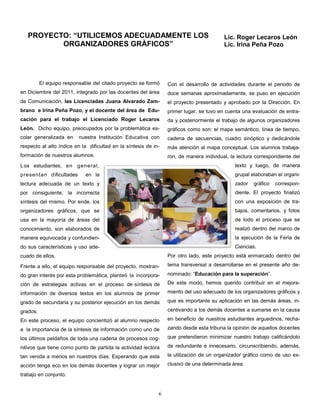 PROYECTO: “UTILICEMOS ADECUADAMENTE LOS                                               Lic. Roger Lecaros León
          ORGANIZADORES GRÀFICOS”                                                        Lic. Irina Peña Pozo




          El equipo responsable del citado proyecto se formó     Con el desarrollo de actividades durante el periodo de
en Diciembre del 2011, integrado por las docentes del área       doce semanas aproximadamente, se puso en ejecución
de Comunicación, las Licenciadas Juana Alvarado Zam-             el proyecto presentado y aprobado por la Dirección. En
brano e Irina Peña Pozo, y el docente del área de Edu-           primer lugar, se tuvo en cuenta una evaluación de entra-
cación para el trabajo el Licenciado Roger Lecaros               da y posteriormente el trabajo de algunos organizadores
León. Dicho equipo, preocupados por la problemática es-          gráficos como son: el mapa semántico, línea de tiempo,
colar generalizada en     nuestra Institución Educativa con      cadena de secuencias, cuadro sinóptico y dedicándole
respecto al alto índice en la dificultad en la síntesis de in-   más atención al mapa conceptual. Los alumnos trabaja-
formación de nuestros alumnos.                                   ron, de manera individual, la lectura correspondiente del
L os estudiantes, en general,                                                                 texto y luego, de manera
presentan dificultades       en la                                                            grupal elaboraban el organi-
lectura adecuada de un texto y                                                                zador   gráfico   correspon-
por consiguiente, la incorrecta                                                               diente. El proyecto finalizó
síntesis del mismo. Por ende, los                                                             con una exposición de tra-
organizadores gráficos, que se                                                                bajos, comentarios, y fotos
usa en la mayoría de áreas del                                                                de todo el proceso que se
conocimiento, son elaborados de                                                               realizó dentro del marco de
manera equivocada y confundien-                                                               la ejecución de la Feria de
do sus características y uso ade-                                                             Ciencias.
cuado de ellos.                                                  Por otro lado, este proyecto está enmarcado dentro del

Frente a ello, el equipo responsable del proyecto, mostran-      tema transversal a desarrollarse en el presente año de-

do gran interés por esta problemática, planteó la incorpora-     nominado: “Educación para la superación”.

ción de estrategias activas en el proceso de síntesis de         De este modo, hemos querido contribuir en el mejora-

información de diversos textos en los alumnos de primer          miento del uso adecuado de los organizadores gráficos y

grado de secundaria y su posterior ejecución en los demás        que es importante su aplicación en las demás áreas, in-

grados.                                                          centivando a los demás docentes a sumarse en la causa

En este proceso, el equipo concientizó al alumno respecto        en beneficio de nuestros estudiantes arguedinos, recha-

a la importancia de la síntesis de información como uno de       zando desde esta tribuna la opinión de aquellos docentes

los últimos peldaños de toda una cadena de procesos cog-         que pretendieron minimizar nuestro trabajo calificándolo

nitivos que tiene como punto de partida la actividad lectora     de redundante e innecesario, circunscribiendo, además,

tan venida a menos en nuestros días. Esperando que esta          la utilización de un organizador gráfico como de uso ex-

acción tenga eco en los demás docentes y lograr un mejor         clusivo de una determinada área.

trabajo en conjunto.


                                                             6
 