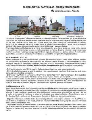EL CALLAO Y SU PARTICULAR ORIGEN ETIMOLÓGICO
                                                              Mg. Venancio Asencios Araindia




           La Punta                   Plaza Grau               Real Felipe         Monumento a Miguel Grau
Conozco al primer puerto, desde la década del 70 del siglo pasado, con sus fundos y/o ex haciendas que
hoy en día son prósperos centros urbanos, gracias al empuje y perseverancia de gente venida desde el inte-
rior del país, desde el centro, norte, sur y oriente peruano en busca de mejores oportunidades. En efecto,
soy uno de los migrantes que anclé en esta tierra, al principio como estudiante y ahora como profesional,
donde brindo mis servicios con mucho cariño a favor de la niñez y juventud chalaca.
Al principio, hablar del Callao suena un tanto temeroso por la fama de su gente que habita en los barrios
más populosos.; sin embargo, no todo es malo. Al conocer su historia de gente valerosa y progresista me da
mucha tranquilidad y valor para seguir aportando en algo al avance de su glorioso trajinar. A continuación
quiero hacer conocer en forma muy resumida de su población y el origen etimológico del Callao.

EL NOMBRE DEL CALLAO
Existen versiones de que la palabra Callao, proviene del término quechua Collao de los antiguos poblado-
res que habitaron la altiplanicie del sur peruano, sin embargo la más acertada y bien planteada conclusión
es la que hace el Dr. Nello Marco-Sánchez Dextre en su obra “Añoranzas y vivencias del alma Chalaca”
quien sostiene que la palabra Callao significa guija o piedra pequeña por los siguientes fundamentos:

- En España antes del siglo XVI, la palabra Callao tenía significado de guija o piedra pequeña.
- El nombre Callao deriva de la guija de su playa y los expedicionarios españoles de la zona sur se lo impu-
sieron por connotación o semejanza.
- El Cronista Fray Martín de Murúa en su libro “Historia General del Perú”, dice “a dos leguas de la ciudad de
los Reyes está su puerto: dicho el Callao a causa de las muchas piedras que hay en él”.
 A esta conclusión arribó el autor, citando a varios libros consultados en su investigación por lo que debemos
de hacer conocer a nuestros estudiantes y enseñar en las aulas al referirnos del Callao en el desarrollo del
currículo en el área de Historia Geografía y Economía para el primer grado de secundaria.

El TÉRMINO CHALACO
Muchos nos preguntamos de dónde proviene el término Chalaco para denominar a todos los nacidos en el
Callao. Los llaman así, y comparando con los gentilicios de otros lugares, éste llama la atención, por ejemplo
a los de Ancash nos llaman ancashinos; a los de Huánuco, huanuqueños; a los de Piura piuranos y así por
el estilo; sin embargo, el nacido en el callao, en este caso, tiene su particularidad. . Para el mismo caso el
Dr. Sánchez Dextre sostiene que Chalaco es un derivado de Callao por las siguientes razones:
- Según las referencias anotadas de los documentos publicados en la colonia antes de 1747 (S. XVIII) el vo-
cablo chalaco no aparece en los vocabularios que editaron desde 1585 ni del yunga del canónico Fernando
de la Carrera, publicado en 1644.
- La palabra Collao no es término aimara, pues deriva de Colla (mina) o Collo (cerro)Esta última palabra yun-
ga, está probado debidamente que el chalaco no es corrupción de la voz indígena Challa Haque que signifi-
ca (hombre de la costa), porque en este caso todos los pobladores del litoral peruano tendrían esa denomi-
nación.

                                                      9
 