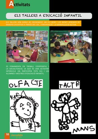 Activitats
        Els tallers a educació infantil
Els tallers són espais de creixement, on els nens I les nenes aprenen de
manera divertida a través del joc, l’observació i la manipulació activa.




Es fonamenta en treball cooperatiu I        Es treballa de manera interdisciplinÀriA
la socialització, ja que és una activitat   i globalitzada deixant lloc per al
intercicle on participen tots els I LES     desenvolupament de la pròpia creativitat.
alumnes i mestres d’educació infantil.      S’estimula l’autonomia, la curiositat i la
                                            investigació.




10
 