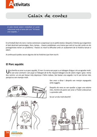 Activitats
                             Calaix de contes

  A cicle Inicial estem treballant el conte
  relacionat amb el lema del curs “Hi havia
  una vegada...”




En el treball diari els nens i nenes comencen a expressar-se en petits textos i després s’intenta que organitzin
el text destriant personatges, llocs, temps... Llavors estableixen una trama que serà el nus del conte on els
protagonistes tenen un problema. I llavors es resol la dificultat amb un acabament de la història tancat o
obert.

A continuació podeu veure algunes de les històries que hem escrit:




El Parc aquàtic

U   na família va anar a un parc aquàtic. El nen i la nena van pujar a un tobogan d’aigua i els va agradar molt.
    Es van anar animant i van pujar al Tobogan de la Por. Aquest tobogan era de colors negre i groc i tenia
dos camins: un era per baixar més depressa i l’altre rodava. Van baixar una vegada i no hi van tornar més
perquè es van marejar molt.
                                                         Van anar a dinar i després van menjar espaguetis
                                                         amb nuggets.

                                                         Després els nens es van quedar a jugar una estona
                                                         més, mentre els pares van anar a l’hotel a descansar
                                                         i a prendre cafè.

                                                         Va ser un dia molt divertit!




14
 