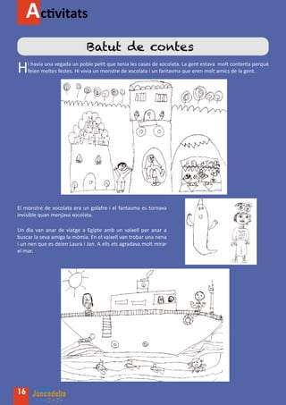 Activitats
                              Batut de contes
H    i havia una vegada un poble petit que tenia les cases de xocolata. La gent estava molt contenta perquè
     feien moltes festes. Hi vivia un monstre de xocolata i un fantasma que eren molt amics de la gent.




El monstre de xocolata era un golafre i el fantasma es tornava
invisible quan menjava xocolata.

Un dia van anar de viatge a Egipte amb un vaixell per anar a
buscar la seva amiga la mòmia. En el vaixell van trobar una nena
i un nen que es deien Laura i Jan. A ells els agradava molt mirar
el mar.




16
 