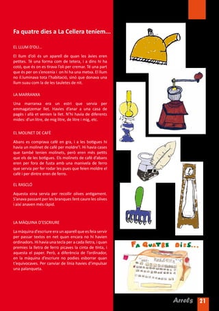 Fa quatre dies a La Cellera teníem...

EL LLUM D’OLI…

El llum d’oli és un aparell de quan les àvies eren
petites. Té una forma com de tetera, i a dins hi ha
cotó, que és on es tirava l’oli per cremar. Té una part
que és per on s’encenia i on hi ha una metxa. El llum
no il.luminava tota l’habitació, sinó que donava una
llum suau com la de les tauletes de nit.

LA MARRANXA

Una marranxa era un estri que servia per
emmagatzemar llet. Havies d’anar a una casa de
pagès i allà et venien la llet. N’hi havia de diferents
mides: d’un litre, de mig litre, de litre i mig, etc.


EL MOLINET DE CAFÈ

Abans es comprava café en gra, i a les botigues hi
havia un molinet de café per moldre’l. Hi havia cases
que també tenien molinets, però eren més petits
que els de les botigues. Els molinets de café d’abans
eren per fora de fusta amb una manivela de ferro
que servia per fer rodar les pues que feien moldre el
café i per dintre eren de ferro.

EL RASCLÓ

Aquesta eina servia per recollir olives antigament.
S’anava passant per les branques fent caure les olives
i així anaven més ràpid.



LA MÀQUINA D’ESCRIURE

La màquina d’escriure era un aparell que es feia servir
per passar textos en net quan encara no hi havien
ordinadors. Hi havia una tecla per a cada lletra, i quan
premies la lletra de ferro picaves la cinta de tinta, i
aquesta el paper. Però, a diferència de l’ordinador,
en la màquina d’escriure no podies esborrar quan
t’equivocaves. Per canviar de línia havies d’impulsar
una palanqueta.




                                                           Arrels 21
 