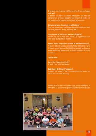 En què consisteix aquesta feina?                        Si la gent no et torna els llibres o ho fa en mal estat
La feina consisteix en atendre els usuaris,             què fas?
programar activitats (club de lectura, sessions de      Si tornen el llibre en males condicions se n’ha de
contes... ), recomanar llibres, controlar l’accés als   comprar un de nou o pagar el seu import. Si no ho vol
ordinadors...                                           fer, no en podrà agafar durant una temporada.

Quina capacitat té la biblioteca?                       Com es va triar el nom de la biblioteca?
Hi ha uns vint punts de lectura i uns 12 punts          Fent un concurs en què la gent podia triar entre tres
TIC. Quan s’hi fan actes hi poden cabre unes 50         opcions finalistes. Es va fer l’any 2007.
persones. Quant a llibres n’hi ha uns dotze mil.
                                                        Com és que la biblioteca es diu Colldegria?
Quins tipus de llibres abunden més?                     Perquè va ser el nom més votat i fa referència a un
Les novel·les i els contes.                             vent local que bufa als matins.

Quants socis té la biblioteca?                          Saps si a tots els pobles i ciutats hi ha biblioteques?
Uns 800 socis.                                          A quasi tots els pobles i ciutats hi ha biblioteca i sinó
                                                        hi ha un servei que es diu Bibliobus que és un bus que
Es poden portar llibres a la biblioteca?                va recorrent els pobles que no tenen biblioteca i fa els
Si són actuals i en bon estat, sí.                      préstecs.

Com es classifiquen els llibres de la biblioteca?       I per acabar:
Hi ha un codi internacional que permet classificar
els llibres per temàtica, però cada vegada es           De petita t’agradava llegir?
funciona més per racons: de salut, dels pares i         Sí molt com ja he dit abans.
mares, de cuina...
                                                        Quin tipus de llibres t’agraden?
És divertit treballar a la biblioteca de La Cellera?    Sempre tinc uns tres llibres començats. Dos solen ser
Sí, però no m’agrada quan haig d’avisar per mal         novel·les i un altre d’assaig.
comportament.

Creus que t’hi quedaràs per sempre?
Per sempre potser no, però mai se sap.
                                                        Moltes gràcies per tot i segur que ens trobarem a la
Quin tipus de llibres solen emportar-se més?            biblioteca ja que ens ha agradat molt fer-te l’entrevista.
Solen emportar-se més les novel·les d’història,
d’intriga i contes.




                                                                                              Arrels 23
 