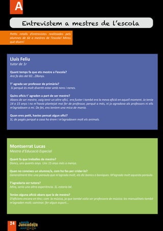 Activitats
         Entrevistem a mestres de l’escola
Petits retalls d’entrevistes realitzades pels
alumnes de 6è a mestres de l’escola! Mireu
què diuen!




Lluís Feliu
tutor de 1r

Quant temps fa que ets mestre a l’escola?
Ara fa des del 82…28anys.

T’ agrada ser professor de primària?
Sí perquè és molt divertit estar amb nens i nenes.

Quins oficis t’ agraden a part de ser mestre?
Abans de ser mestre, vaig tenir un altre ofici, era fuster i també era la meva afició en aquell moment. Jo tenia
14 o 15 anys i no m’havia plantejat mai fer de professor, perquè a més, ni jo agradava als professors ni ells
m’agradaven a mi. De fet, ens teníem una mica de mania.

Quan eres petit, havies pensat algun ofici?
Sí, de pagès perquè a casa ho érem i m’agradaven molt els animals.




Montserrat Lucas
Mestra d’Educació Especial

Quant fa que treballes de mestra?
Doncs, uns quants anys. Uns 15 anys més o menys.

Quan no coneixes un alumne/a, com ho fas per cridar-lo?
Generalment tinc una paraula que m’agrada molt, els dic bonics o boniques. M’agrada molt aquesta paraula.

T’agradaria ser tutora?
Mira, seria una altra experiència. Sí, estaria bé.

Tenies alguna afició abans que la de mestra?
D’aficions encara en tinc; com la música, ja que també volia ser professora de música; les manualitats també
m’agraden molt; caminar; fer algun esport...




24
 