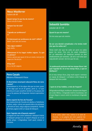 Neus Masferrer
tutora de 6è

Quant temps fa que fas de mestra?
Doncs ara fa 4 anys.

Sempre has fet sisè?
                                                       Sebastià Samblàs
No!                                                    cotutor de 3r i 4t

T’agrada ser professora?                               Quant fa que ets mestre?
Sí!
                                                       Fa tres anys que sóc mestre.
És interessant ser professora de sisè? I difícil?
Molt. Com tots els cursos.
                                                       Va ser una decisió complicada o ho tenies molt
Tens algun hobbie?                                     clar que ho volies ser?
Buf, molts.
                                                       Tenia molt clar que ho volia ser però no sabia
Últimament hi ha hagut moltes vagues. Tu què           quan ho seria. Fins ara he estat treballant
en penses?                                             en un laboratori de medicina animal on feia
Doncs, penso que quan hi ha un motiu real per fer      medicaments per animals, i fa set o vuit anys que
vaga se n’ha de fer.                                   vaig decidir canviar i fa tres que ho sóc.

N’has fet?
Sí, sí, he fet vagues.                                 A continuació parlarem del teu temps lliure i del
                                                       què t’agrada fer. En el teu temps lliure, a què et
                                                       dediques?

Pere Casals                                            En el meu temps lliure, faig molt esport i entreno
Mestre d’Educació Física                               un equip de bàsquet i col·laboro amb l’equip de
                                                       bàsquet del meu poble.
Et diverteixes ensenyant educació física als nens
i nenes?
Generalment sí, hi ha algun dia que no tant, quan      I quin és el teu hobbie, a més de l’esport?
hi ha algú que no en té ganes, però sí, i el que
intento jo és que vosaltres també us ho passeu bé      M’agrada molt llegir, moltíssim. Sempre estic llegint
i si us ho passeu bé d’aquesta manera aprendreu        un o dos llibres, i m’agrada molt la muntanya, tot
més.                                                   el que tingui a veure amb la muntanya m’agrada
                                                       molt.
Quins esports fas fora de l’escola?
Ara mateix fora de l’escola em dedico a l’atletisme
de fons, vaig a córrer uns quants dies a la setmana
i, de tant en tant, vaig a alguna competició. També
fa temps jugava amb un equip de bàsquet.

Quin t’agrada més d’aquests esports?
Si hagués de triar entre atletisme i bàsquet triaria       Si en voleu saber més, entreu a la web de
el bàsquet perquè és un esport d’equip on es fa            l’escola, i a la pàgina de cicle superior les
molta pinya i m’agradava molt quan estava a                podreu veure en directe! No us ho perdeu!
Terrassa.

                                                                                        Arrels 25
 