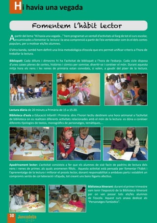 Hi havia una vegada
                  Fomentem l’hàbit lector
A  partir del lema “Hi havia una vegada...” hem programat un ventall d’activitats al llarg de tot el curs escolar,
   encaminades a fomentar la lectura i la seva comprensió a partir de l’eix vertebrador com és el dels contes
populars, per a motivar els/les alumnes.
D’altra banda, també hem definit una línia metodològica d’escola que ens permet unificar criteris a l’hora de
treballar la lectura.

Bibliopati: Cada dilluns i dimecres hi ha l’activitat de bibliopati a l’hora de l’esbarjo. Cada cicle disposa
d’unes caixes plenes de contes, històries i còmics per somniar, divertir-se i conèixer el món. Durant aquesta
mitja hora els nens i les nenes de primària estan convidats, si volen, a gaudir del plaer de la lectura.




Lectura diària de 20 minuts a Primària de 15 a 15:20.
Biblioteca d’aula a Educació Infantil i Primària: dins l’horari lectiu destinem una hora setmanal a l’activitat
de biblioteca on es realitzen diferents activitats relacionades amb el món de la lectura: es dóna a conèixer
diferents tipologies de textos, monogràfics de personatges, temàtiques,...




Apadrinament lector: L’activitat consisteix a fer que els alumnes de sisè facin de padrins de lectura dels
nens i nenes de primer, als quals anomenen fillols. Aquesta activitat està pensada per fomentar l’hàbit i
l’aprenentatge de la lectura i millorar el procés lector, donant responsabilitat a ambdues parts i establint un
compromís seriós de col·laboració i d’ajuda, tot creant uns bons lligams afectius.


                                                                Biblioteca itinerant: durant el primer trimestre
                                                                vam tenir l’exposició de la Biblioteca Itinerant
                                                                per on van passar tots els/les alumnes
                                                                de l’escola. Aquest curs anava dedicat als
                                                                “Personatges Fantàstics”.



30
 