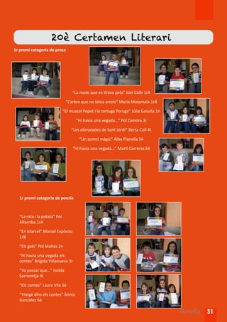 20è Certamen Literari
1r premi categoria de prosa




                                   “La moto que es tirava pets” Joel Calls 1rA

                               “L’arbre que no tenia arrels” Maria Matamala 1rB

                              “El mussol Pepet i la tortuga Poruga” Júlia Gasulla 2n

                                     “Hi havia una vegada...” Pol Zamora 3r

                                  “Les olimpíades de Sant Jordi” Berta Coll 4t

                                       “Un somni màgic” Alba Planella 5è

                                   “Hi havia una vegada...” Martí Carreras 6è




  1r premi categoria de poesia



  “La rata i la patata” Pol
  Altarriba 1rA

  “En Marcel” Marcel Expósito
  1rB

  “Els gats” Pol Mañas 2n

  “Hi havia una vegada els
  contes” Brígida Villanueva 3r

  “Va passar que...” Isolda
  Serramitja 4t

  “Els contes” Laura Vila 5è

  “Viatge dins els contes” Ànnia
  González 6è

                                                                                       Arrels 31
 