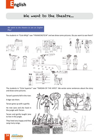 English
                        We went to the theatre...


 We went to the theatre to see an English
 Play!

The students in “Cicle Mitjà” saw “Frankenstein” and we drew some pictures. Do you want to see them?




The students in “Cicle Superior” saw “Tarzan of the apes”. We wrote some sentences about the story
and draw some pictures.

Tarzan’s parents fell in the river.

A tiger ate them.

Tarzan grew up with a gorilla.

He met Jane and she lived in
the jungle with Tarzan.

Tarzan and gorilla taught Jane
to live in the jungle.

They lived very happy and they
sang many songs.




34
 