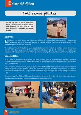 Educació física
                            Pati sense pilotes

  Aquest any des de l’àrea d’Educació
  Física juntament amb la classe de 6è
  hem engegat un nou projecte, que
  hem anomenat: Divendres, pati sense
  pilotes!


Els inicis

E  l projecte “Pati sense pilotes” està organitzat i dinamitzat pels alumnes de 6è de l’escola. Ells seran els
   encarregats de buscar les activitats, preparar el material necessari i organitzar-se per finalment poder
dinamitzar l’hora del pati dels divendres.

El punt de partida de l’activitat és una unitat didàctica que vam realitzar al final del primer trimestre de
Jocs del món. Cada grup havia de buscar diferents activitats o jocs dels 5 continents. Són precisament
aquestes activitats, juntament amb d’altres que hem anat afegint, les que hem utilitzat per al projecte.

Sense pilotes?
Sí, sí... totes les activitats que proposem són sense utilitzar pilota. D’aquesta manera els nens i nenes de
l’escola coneixen noves activitats per a poder-hi jugar a l’hora del pati, establint-se una dinàmica molt diferent
a la d’un dia normal.

Cada divendres, a l’hora del pati, cada grup cooperatiu d’Educació Física dinamitza una o dues activitats en
funció de la seva dificultat. En total hi ha 6 jocs o activitats diferents repartides pel pati i cada sis setmanes
realitzem un canvi d’activitats, i així permetem que tothom pugui passar per tots els jocs al llarg d’aquest mes
i mig.

A més a més, al bloc d’Educació Física de l’escola tenim un apartat dedicat al pati sense pilotes, on els nens i
nenes de 6è anem explicant els diferents jocs que es fan al llarg de l’any.




36
 