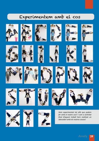 Experimentem amb el cos




              Hem experimentat tot allò que podem
              fer amb el nostre cos!! I com a activitat
              final d’aquest treball hem realitzat un
              abecedari amb els nostres cossos!




                                      Arrels 39
 