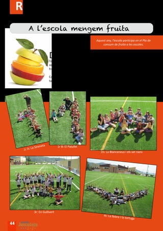 Reportatge gràfic
           A l’escola mengem fruita
                                                                  Aquest any, l’escola participa en el Pla de
                                                                      consum de fruita a les escoles.


                               D    es de l’Octubre fins al juny una setmana al mes hem distribuït una peça
                                    de fruita de dimarts a divendres. Aquesta fruita va canviant en funció de
                               l’estació de l’any. Hem menjat plàtans, pomes, maduixes, cireres, taronges, pe-
                               res... Durant la setmana de la fruita just abans de baixar al pati mengem la
                               fruita a la classe.

                               Com que ens ha agradat molt participar en aquest Pla us presentem el repor-
                               tatge gràfic enfruitat!!!




                                                         La




                         ta
               a   Sirene             1r B: El Patufet
       1r A: L
                                                                      2n: La Blancaneus i els set nans




                   3r: En Gullivert
                                                                        4t: La llebre
                                                                                        i la tortuga

44
 