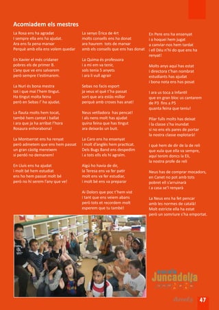 Acomiadem els mestres
La Rosa ens ha agradat             La senyo Èrica de 4rt                En Pere ens ha ensenyat
I sempre ella ens ha ajudat.       molts consells ens ha donat          i a hoquei hem jugat
Ara ens fa pena marxar             ara haurem tots de marxar            a canviar-nos hem tardat
Perquè amb ella ens volem quedar   amb els consells que ens has donat   i ell Déu n’hi do que ens ha
                                                                        renyat!
En Xavier el més cridaner          La Quima és professora
pobres els de primer B.            i a mi em va tenir,                  Molts anys aquí has estat
L’any que ve ens salvarem          sols tenia 5 anyets                  i directora t’han nombrat
però sempre t’estimarem.           i ara li vull agrair                 estudiants has ajudat
                                                                        i bona nota ens has posat
La Nuri és bona mestra             Sebas no facis esport
tot i que mai l’hem tingut.        ja veus el què t’ha passat           I ara us toca a Infantil
Ha tingut molta feina              sort que ara estàs millor            que en gran bloc us cantarem
però en Sebas l’ ha ajudat.        perquè amb croses has anat!          de P3 fins a P5
                                                                        quanta feina que teniu!
La flauta molts hem tocat,         Neus vetlladora has pencat!
també hem cantat i ballat          I als nens molt has ajudat           Pilar fulls molts has deixat
i ara que ja ha arribat l’hora     quina feina que has tingut           i la classe s’ha inundat
Rosaura enhorabona!                ara deixaràs un buit.                si no ens els pares de portar
                                                                        la nostra classe explotarà!
La Montserrat ens ha renyat        La Caro ens ha ensenyat
però admetem que ens hem passat    i molt d’anglès hem practicat.       I què hem de dir de la de reli
un gran càstig mereixem            Dels Bugs Band ens despedim          que xula que ella va sempre,
si perdó no demanem!               i a tots ells els hi agraïm.         aquí tenim doncs la Eli,
                                                                        la nostra profe de reli
En Lluís ens ha ajudat             Algú ho havia de dir,
i molt bé hem estudiat             la Teresa ens va fer patir           Neus has de comprar mocadors,
ens ho hem passat molt bé          molt ens va fer estudiar,            en Canet no pot amb tots
però no hi serem l’any que ve!     i molt bé ens va preparar            pobret ell s’arruinarà
                                                                        i a casa se’l renyarà
                                   Ai Dolors que poc t’hem vist
                                   i tant que ens veiem abans           La Neus ens ha fet pencar
                                   però tots et recordem molt           amb les normes de català!
                                   esperem que tu també!                Molt estricte ella ha estat
                                                                        però un somriure s’ha emportat.




                                                                                      Arrels 47
 