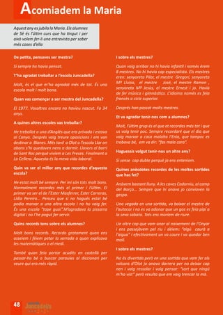 Acomiadem la Maria
Aquest any es jubila la Maria. Els alumnes
de 5è és l’últim curs que ha tingut i per
això volem fer-li una entrevista per saber
més coses d’ella

De petita, pensaves ser mestra?                          I sobre els mestres?

Sí sempre ho havia pensat.                               Quan vaig arribar no hi havia infantil i només érem
                                                         8 mestres. No hi havia cap especialista. Els mestres
T’ha agradat treballar a l’escola Juncadella?            eren: senyoreta Pilar, el mestre Gregori, senyoreta
Molt, és el que m’ha agradat més de tot. És una          Mª Lluïsa, el mestre José, el mestre Ramon ,
escola molt i molt bona.                                 senyoreta Mª Jesús, el mestre Ernest i jo. Havia
                                                         de fer música i gimnàstica. L’idioma només es feia
Quan vas començar a ser mestra del Juncadella?           francès a cicle superior.

El 1977. Vosaltres encara no havíeu nascut. Fa 34        Després han passat molts mestres.
anys.
                                                         Et va agradar tenir-nos com a alumnes?
A quines altres escoles vas treballar?
                                                         Molt, l’últim grup és el que et recordes més tot i que
He treballat a una d’Anglès que era privada i estava     us vaig tenir poc. Sempre recordaré que el dia que
al Canyo. Després vaig treure oposicions i em van        vaig marxar a casa malalta l’Enia, que tampoc es
destinar a Blanes. Més tard a Olot a l’escola Llar on    trobava bé, em va dir: “fas mala cara”.
abans s’hi quedaven nens a dormir. Llavors al barri
de Sant Roc perquè vivíem a Les Preses. Finalment a      Haguessis volgut tenir-nos un altre any?
La Cellera. Aquesta és la meva vida laboral.             Sí sense cap dubte perquè ja ens enteníem.
Quin va ser el millor any que recordes d’aquesta         Quines anècdotes recordes de les moltes sortides
escola?                                                  que has fet?
He estat molt bé sempre. Per mi són tots molt bons.      Anàvem bastant lluny. A les caves Codorniu, al camp
Normalment recordes més el primer i l’últim. El          del Barça... Sempre que hi anava jo canviaven la
primer va ser el de l’Ester Masferrer, Ester Carreras,   gespa.
Lídia Pereira... Penseu que si no hagués estat bé
podia marxar a una altra escola i no ho vaig fer.        Una vegada en una sortida, va baixar el mestre de
És una escola “tope guai”.M’agradava la pissarra         l’autocar i no es va adonar que un gos es feia pipí a
digital i no l’he pogut fer servir.                      la seva sabata. Tots ens moríem de riure.

Quins records tens sobre els alumnes?                    Un altre cop que vam anar al naixement de l’Onyar
                                                         i ens passejàvem pel riu i dèiem: “algú caurà a
Molt bons records. Recordo gratament quan ens            l’aigua” i efectivament un va caure i va quedar ben
asseiem i fèiem petar la xerrada o quan explicava        moll.
les matemàtiques o el medi.
                                                         I sobre els mestres?
També quan feia portar acudits en castellà per
passar-ho bé o buscar paraules al diccionari per         No és divertida però en una sortida que vam fer als
veure qui era més ràpid.                                 volcans d’Olot jo anava darrera per no deixar cap
                                                         nen i vaig ressolar i vaig pensar: ”sort que ningú
                                                         m’ha vist” però resulta que em vaig trencar la mà.




48
 