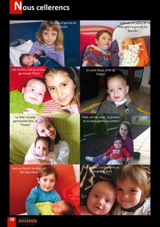 Nous cellerencs
                               En Max el germà de                                   Hola sóc en Jofre! El
                                    l’Estel!                                       meu germà gran és en
                                                                                          Marcel!




 Sóc la Nora i ell és el meu                           En Jordi Roca, el fill de
      germanet l’Èric!                                         l’Ester!




  La Júlia i la seva                                Hola, em dic Judit, us presen-
 germaneta Ona, la                                   to la meva germana Ivette!!
      “Pusita”.




 Som en Guim i en Biel, els                          Sóc en Roc i us presento el
      fills d’en Pere!                                    meu germà Aran.




50
 