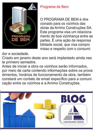 Programa de Bem
O PROGRAMA DE BEM é dire
cionado para os vizinhos das
obras da Arrimo Construções SA.
Este programa visa um relaciona
mento de boa vizinhança entre as
partes. É uma ação de responsa
bilidade social, que visa compro
misso e respeito com o consumi
dor e sociedade.
Criado em janeiro deste ano será implantado ainda nes
te primeiro semestre.
Antes de iniciar a obra os vizinhos serão informados,
por meio de carta contendo informações sobre os proce
dimentos, horários de funcionamento da obra, também
constará um contato de email especíﬁco para a comuni
cação entre os vizinhos e a Arrimo Construções.
 