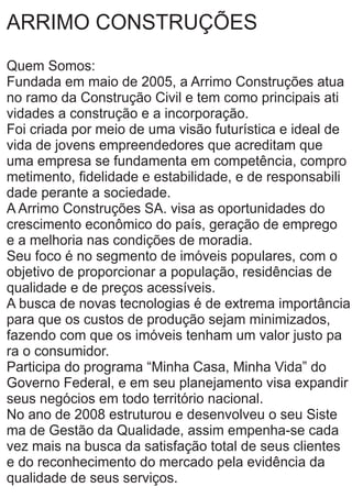 ARRIMO CONSTRUÇÕES
Quem Somos:
Fundada em maio de 2005, a Arrimo Construções atua
no ramo da Construção Civil e tem como principais ati
vidades a construção e a incorporação.
Foi criada por meio de uma visão futurística e ideal de
vida de jovens empreendedores que acreditam que
uma empresa se fundamenta em competência, compro
metimento, ﬁdelidade e estabilidade, e de responsabili
dade perante a sociedade.
A Arrimo Construções SA. visa as oportunidades do
crescimento econômico do país, geração de emprego
e a melhoria nas condições de moradia.
Seu foco é no segmento de imóveis populares, com o
objetivo de proporcionar a população, residências de
qualidade e de preços acessíveis.
A busca de novas tecnologias é de extrema importância
para que os custos de produção sejam minimizados,
fazendo com que os imóveis tenham um valor justo pa
ra o consumidor.
Participa do programa “Minha Casa, Minha Vida” do
Governo Federal, e em seu planejamento visa expandir
seus negócios em todo território nacional.
No ano de 2008 estruturou e desenvolveu o seu Siste
ma de Gestão da Qualidade, assim empenha-se cada
vez mais na busca da satisfação total de seus clientes
e do reconhecimento do mercado pela evidência da
qualidade de seus serviços.
 