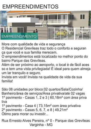 EMPREENDIMENTOS
More com qualidade de vida e segurança
O Residencial Grevíleas traz todo o conforto e seguran
ça que você e sua família merecem.
O empreendimentos está localizado no melhor ponto do
bairro Parque das Grevíleas.
Além de ser próximo ao aeroporto, o local é de fácil aces
so e tem uma vista privilegiada! É ideal para quem almeja
um lar tranquilo e seguro.
Invista em você! Invista na qualidade de vida da sua
família!
São 08 unidades por bloco:02 quartos/Sala/Cozinha/
Banheiro/área de serviços/Área privativa/até 02 vagas
1º pavimento - Casas 1, 2 e 3 | 60,18m² com área priva
tiva
1º pavimento - Casa 4 | 73,15m² com área privativa
2º pavimento - Casas 5, 6, 7, e 8 | 49,21m²
Ótimo para morar ou investir...
Rua Ernesto Alves Pereira, nº 0 - Parque das Grevíleas
Varginha - MG
 