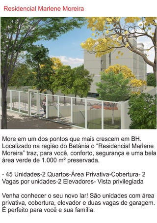 Residencial Marlene Moreira
More em um dos pontos que mais crescem em BH.
Localizado na região do Betânia o “Residencial Marlene
Moreira” traz, para você, conforto, segurança e uma bela
área verde de 1.000 m² preservada.
- 45 Unidades-2 Quartos-Área Privativa-Cobertura- 2
Vagas por unidades-2 Elevadores- Vista privilegiada
Venha conhecer o seu novo lar! São unidades com área
privativa, cobertura, elevador e duas vagas de garagem.
É perfeito para você e sua família.
 