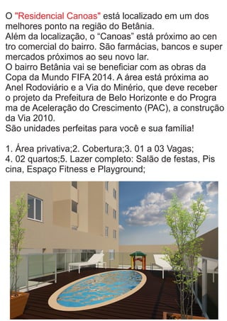 O está localizado em um dos"Residencial Canoas"
melhores ponto na região do Betânia.
Além da localização, o “Canoas” está próximo ao cen
tro comercial do bairro. São farmácias, bancos e super
mercados próximos ao seu novo lar.
O bairro Betânia vai se beneﬁciar com as obras da
Copa da Mundo FIFA 2014. A área está próxima ao
Anel Rodoviário e a Via do Minério, que deve receber
o projeto da Prefeitura de Belo Horizonte e do Progra
ma de Aceleração do Crescimento (PAC), a construção
da Via 2010.
São unidades perfeitas para você e sua família!
1. Área privativa;2. Cobertura;3. 01 a 03 Vagas;
4. 02 quartos;5. Lazer completo: Salão de festas, Pis
cina, Espaço Fitness e Playground;
 