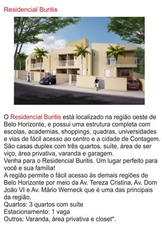 Residencial Buritis
O está localizado na região oeste deResidencial Buritis
Belo Horizonte, e possui uma estrutura completa com
escolas, academias, shoppings, quadras, universidades
e vias de fácil acesso ao centro e a cidade de Contagem.
São casas duplex com três quartos, suíte, área de ser
viço, área privativa, varanda e garagem.
Venha para o Residencial Buritis. Um lugar perfeito para
você e sua família!
A região permite o fácil acesso às demais regiões de
Belo Horizonte por meio da Av. Tereza Cristina, Av. Dom
João VI e Av. Mário Werneck que é uma das principais
da região.
Quartos: 3 quartos com suíte
Estacionamento: 1 vaga
Outros: Varanda, área privativa e closet*.
 