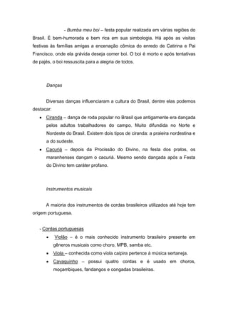 - Bumba meu boi – festa popular realizada em várias regiões do
Brasil. É bem-humorada e bem rica em sua simbologia. Há após as visitas
festivas às famílias amigas a encenação cômica do enredo de Catirina e Pai
Francisco, onde ela grávida deseja comer boi. O boi é morto e após tentativas
de pajés, o boi ressuscita para a alegria de todos.
Danças
Diversas danças influenciaram a cultura do Brasil, dentre elas podemos
destacar:
Ciranda – dança de roda popular no Brasil que antigamente era dançada
pelos adultos trabalhadores do campo. Muito difundida no Norte e
Nordeste do Brasil. Existem dois tipos de ciranda: a praieira nordestina e
a do sudeste.
Cacuriá – depois da Procissão do Divino, na festa dos pratos, os
maranhenses dançam o cacuriá. Mesmo sendo dançada após a Festa
do Divino tem caráter profano.
Instrumentos musicais
A maioria dos instrumentos de cordas brasileiros utilizados até hoje tem
origem portuguesa.
- Cordas portuguesas
Violão – é o mais conhecido instrumento brasileiro presente em
gêneros musicais como choro, MPB, samba etc.
Viola – conhecida como viola caipira pertence à música sertaneja.
Cavaquinho – possui quatro cordas e é usado em choros,
moçambiques, fandangos e congadas brasileiras.
 