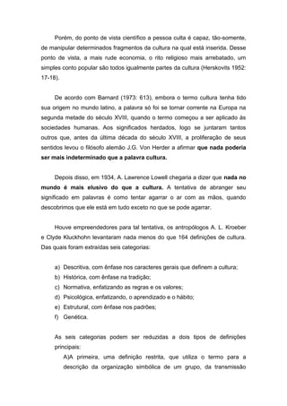Porém, do ponto de vista científico a pessoa culta é capaz, tão-somente,
de manipular determinados fragmentos da cultura na qual está inserida. Desse
ponto de vista, a mais rude economia, o rito religioso mais arrebatado, um
simples conto popular são todos igualmente partes da cultura (Herskovits 1952:
17-18).
De acordo com Barnard (1973: 613), embora o termo cultura tenha tido
sua origem no mundo latino, a palavra só foi se tornar corrente na Europa na
segunda metade do século XVIII, quando o termo começou a ser aplicado às
sociedades humanas. Aos significados herdados, logo se juntaram tantos
outros que, antes da última década do século XVIII, a proliferação de seus
sentidos levou o filósofo alemão J.G. Von Herder a afirmar que nada poderia
ser mais indeterminado que a palavra cultura.
Depois disso, em 1934, A. Lawrence Lowell chegaria a dizer que nada no
mundo é mais elusivo do que a cultura. A tentativa de abranger seu
significado em palavras é como tentar agarrar o ar com as mãos, quando
descobrimos que ele está em tudo exceto no que se pode agarrar.
Houve empreendedores para tal tentativa, os antropólogos A. L. Kroeber
e Clyde Kluckhohn levantaram nada menos do que 164 definições de cultura.
Das quais foram extraídas seis categorias:
a) Descritiva, com ênfase nos caracteres gerais que definem a cultura;
b) Histórica, com ênfase na tradição;
c) Normativa, enfatizando as regras e os valores;
d) Psicológica, enfatizando, o aprendizado e o hábito;
e) Estrutural, com ênfase nos padrões;
f) Genética.
As seis categorias podem ser reduzidas a dois tipos de definições
principais:
A)A primeira, uma definição restrita, que utiliza o termo para a
descrição da organização simbólica de um grupo, da transmissão
 