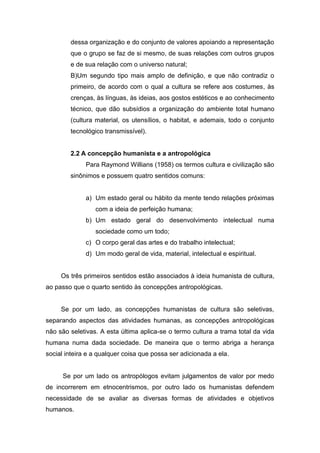 dessa organização e do conjunto de valores apoiando a representação
que o grupo se faz de si mesmo, de suas relações com outros grupos
e de sua relação com o universo natural;
B)Um segundo tipo mais amplo de definição, e que não contradiz o
primeiro, de acordo com o qual a cultura se refere aos costumes, às
crenças, às línguas, às ideias, aos gostos estéticos e ao conhecimento
técnico, que dão subsídios a organização do ambiente total humano
(cultura material, os utensílios, o habitat, e ademais, todo o conjunto
tecnológico transmissível).
2.2 A concepção humanista e a antropológica
Para Raymond Willians (1958) os termos cultura e civilização são
sinônimos e possuem quatro sentidos comuns:
a) Um estado geral ou hábito da mente tendo relações próximas
com a ideia de perfeição humana;
b) Um estado geral do desenvolvimento intelectual numa
sociedade como um todo;
c) O corpo geral das artes e do trabalho intelectual;
d) Um modo geral de vida, material, intelectual e espiritual.
Os três primeiros sentidos estão associados à ideia humanista de cultura,
ao passo que o quarto sentido às concepções antropológicas.
Se por um lado, as concepções humanistas de cultura são seletivas,
separando aspectos das atividades humanas, as concepções antropológicas
não são seletivas. A esta última aplica-se o termo cultura a trama total da vida
humana numa dada sociedade. De maneira que o termo abriga a herança
social inteira e a qualquer coisa que possa ser adicionada a ela.
Se por um lado os antropólogos evitam julgamentos de valor por medo
de incorrerem em etnocentrismos, por outro lado os humanistas defendem
necessidade de se avaliar as diversas formas de atividades e objetivos
humanos.
 