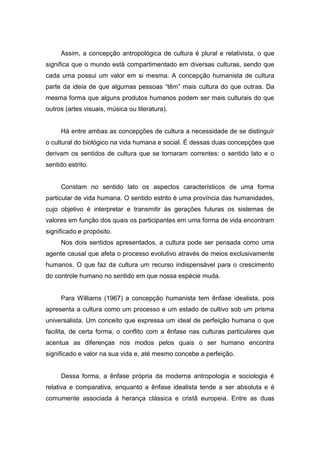 Assim, a concepção antropológica de cultura é plural e relativista, o que
significa que o mundo está compartimentado em diversas culturas, sendo que
cada uma possui um valor em si mesma. A concepção humanista de cultura
parte da ideia de que algumas pessoas “têm” mais cultura do que outras. Da
mesma forma que alguns produtos humanos podem ser mais culturais do que
outros (artes visuais, música ou literatura).
Há entre ambas as concepções de cultura a necessidade de se distinguir
o cultural do biológico na vida humana e social. É dessas duas concepções que
derivam os sentidos de cultura que se tornaram correntes: o sentido lato e o
sentido estrito.
Constam no sentido lato os aspectos característicos de uma forma
particular de vida humana. O sentido estrito é uma província das humanidades,
cujo objetivo é interpretar e transmitir às gerações futuras os sistemas de
valores em função dos quais os participantes em uma forma de vida encontram
significado e propósito.
Nos dois sentidos apresentados, a cultura pode ser pensada como uma
agente causal que afeta o processo evolutivo através de meios exclusivamente
humanos. O que faz da cultura um recurso indispensável para o crescimento
do controle humano no sentido em que nossa espécie muda.
Para Williams (1967) a concepção humanista tem ênfase idealista, pois
apresenta a cultura como um processo e um estado de cultivo sob um prisma
universalista. Um conceito que expressa um ideal de perfeição humana o que
facilita, de certa forma, o conflito com a ênfase nas culturas particulares que
acentua as diferenças nos modos pelos quais o ser humano encontra
significado e valor na sua vida e, até mesmo concebe a perfeição.
Dessa forma, a ênfase própria da moderna antropologia e sociologia é
relativa e comparativa, enquanto a ênfase idealista tende a ser absoluta e é
comumente associada à herança clássica e cristã europeia. Entre as duas
 