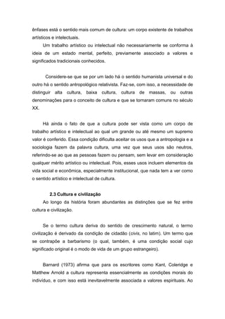 ênfases está o sentido mais comum de cultura: um corpo existente de trabalhos
artísticos e intelectuais.
Um trabalho artístico ou intelectual não necessariamente se conforma à
ideia de um estado mental, perfeito, previamente associado a valores e
significados tradicionais conhecidos.
Considere-se que se por um lado há o sentido humanista universal e do
outro há o sentido antropológico relativista. Faz-se, com isso, a necessidade de
distinguir alta cultura, baixa cultura, cultura de massas, ou outras
denominações para o conceito de cultura e que se tornaram comuns no século
XX.
Há ainda o fato de que a cultura pode ser vista como um corpo de
trabalho artístico e intelectual ao qual um grande ou até mesmo um supremo
valor é conferido. Essa condição dificulta aceitar os usos que a antropologia e a
sociologia fazem da palavra cultura, uma vez que seus usos são neutros,
referindo-se ao que as pessoas fazem ou pensam, sem levar em consideração
qualquer mérito artístico ou intelectual. Pois, esses usos incluem elementos da
vida social e econômica, especialmente institucional, que nada tem a ver como
o sentido artístico e intelectual de cultura.
2.3 Cultura e civilização
Ao longo da história foram abundantes as distinções que se fez entre
cultura e civilização.
Se o termo cultura deriva do sentido de crescimento natural, o termo
civilização é derivado da condição de cidadão (civis, no latim). Um termo que
se contrapõe a barbarismo (o qual, também, é uma condição social cujo
significado original é o modo de vida de um grupo estrangeiro).
Barnard (1973) afirma que para os escritores como Kant, Coleridge e
Matthew Arnold a cultura representa essencialmente as condições morais do
indivíduo, e com isso está inevitavelmente associada a valores espirituais. Ao
 