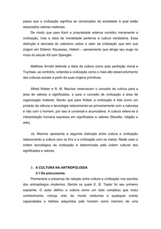 passo que a civilização significa as convenções da sociedade à qual estão
associados valores materiais.
De modo que para Kant a propriedade externa constitui meramente a
civilização, mas a ideia de moralidade pertence à cultura verdadeira. Essa
distinção é derivada do ceticismo sobre o valor da civilização que tem sua
origem em Diderot, Rousseau, Hebert – pensamento que atinge seu auge no
início do século XX com Spengler.
Matthew Arnold defende a ideia de cultura como auto perfeição moral e
Toynbee, ao contrário, entendia a civilização como o mais alto desenvolvimento
das culturas sociais a partir de suas origens primitivas.
Alfred Weber e R. M. MacIver reservavam o conceito de cultura para a
área de valores e significados, e para o conceito de civilização a área de
organização material. Sendo que para Weber a civilização é tida como um
produto da ciência e tecnologia relacionando-se primariamente com a natureza
e não com o homem, por isso é universal e acumulativa. A cultura refere-se à
interpretação humana expressa em significados e valores (filosofia, religião e
arte).
Já, MacIver apresenta a seguinte distinção entre cultura e civilização
relacionando a cultura com os fins e a civilização com os meios. Neste caso a
ordem tecnológica da civilização é determinada pela ordem cultural dos
significados e valores.
3. A CULTURA NA ANTROPOLOGIA
3.1 Os precursores
Permanece a presença da relação entre cultura e civilização nos escritos
dos antropólogos modernos. Dentre os quais E. B. Taylor foi seu primeiro
expoente. O autor definiu a cultura como um todo complexo que inclui
conhecimento, crença, arte, lei, moral, costumes e quaisquer outras
capacidades e hábitos adquiridos pelo homem como membro de uma
 